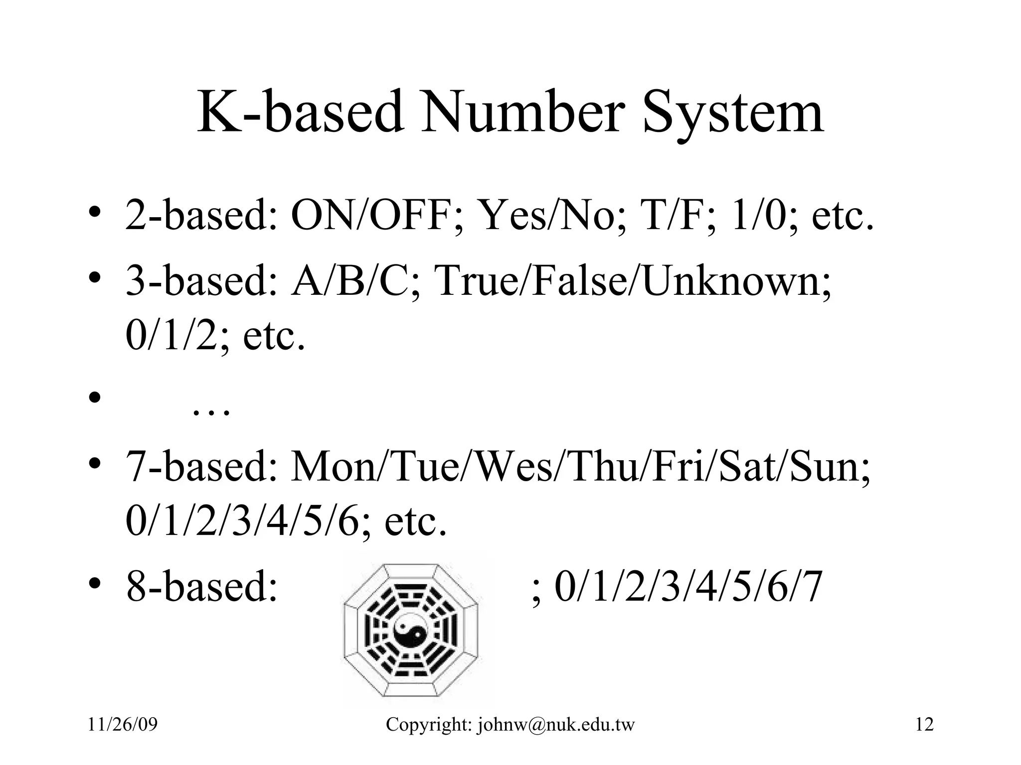 K-based Number System 2-based: ON/OFF; Yes/No; T/F; 1/0; etc. 3-based: A/B/C; True/False/Unknown; 0/1/2; etc. … 7-based: Mon/Tue/Wes/Thu/Fri/Sat/Sun; 0/1/2/3/4/5/6; etc. 8-based:  ; 0/1/2/3/4/5/6/7 