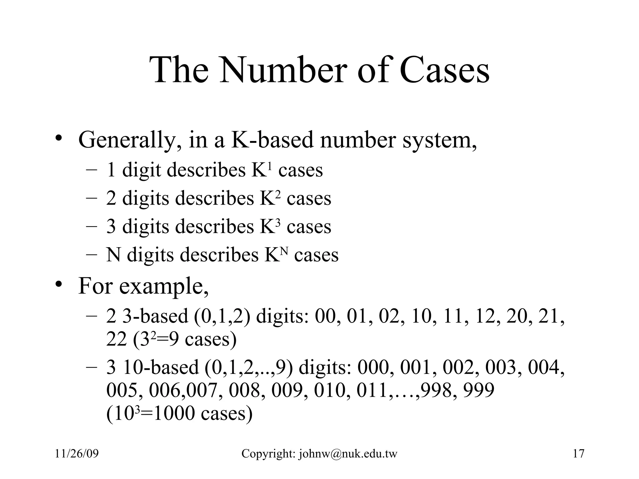 The Number of Cases Generally, in a K-based number system, 1 digit describes K 1  cases 2 digits describes K 2  cases 3 digits describes K 3  cases N digits describes K N  cases For example, 2 3-based (0,1,2) digits: 00, 01, 02, 10, 11, 12, 20, 21, 22 (3 2 =9 cases) 3 10-based (0,1,2,..,9) digits: 000, 001, 002, 003, 004, 005, 006,007, 008, 009, 010, 011,…,998, 999 (10 3 =1000 cases) 