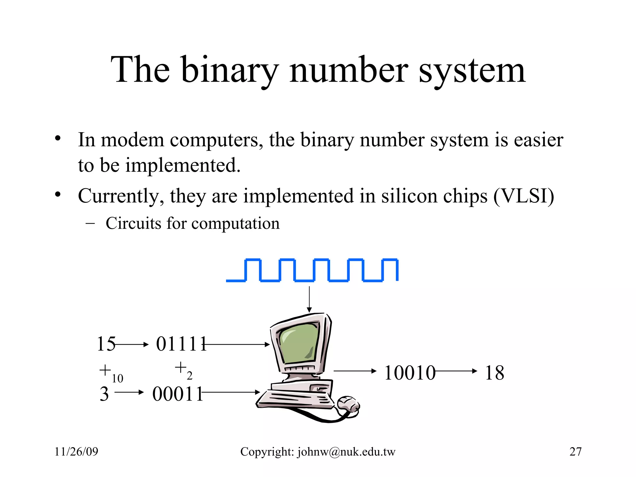 The binary number system In modem computers, the binary number system is easier to be implemented.  Currently, they are implemented in silicon chips (VLSI) Circuits for computation 01111 00011 10010 15 3 + 10 + 2 18 
