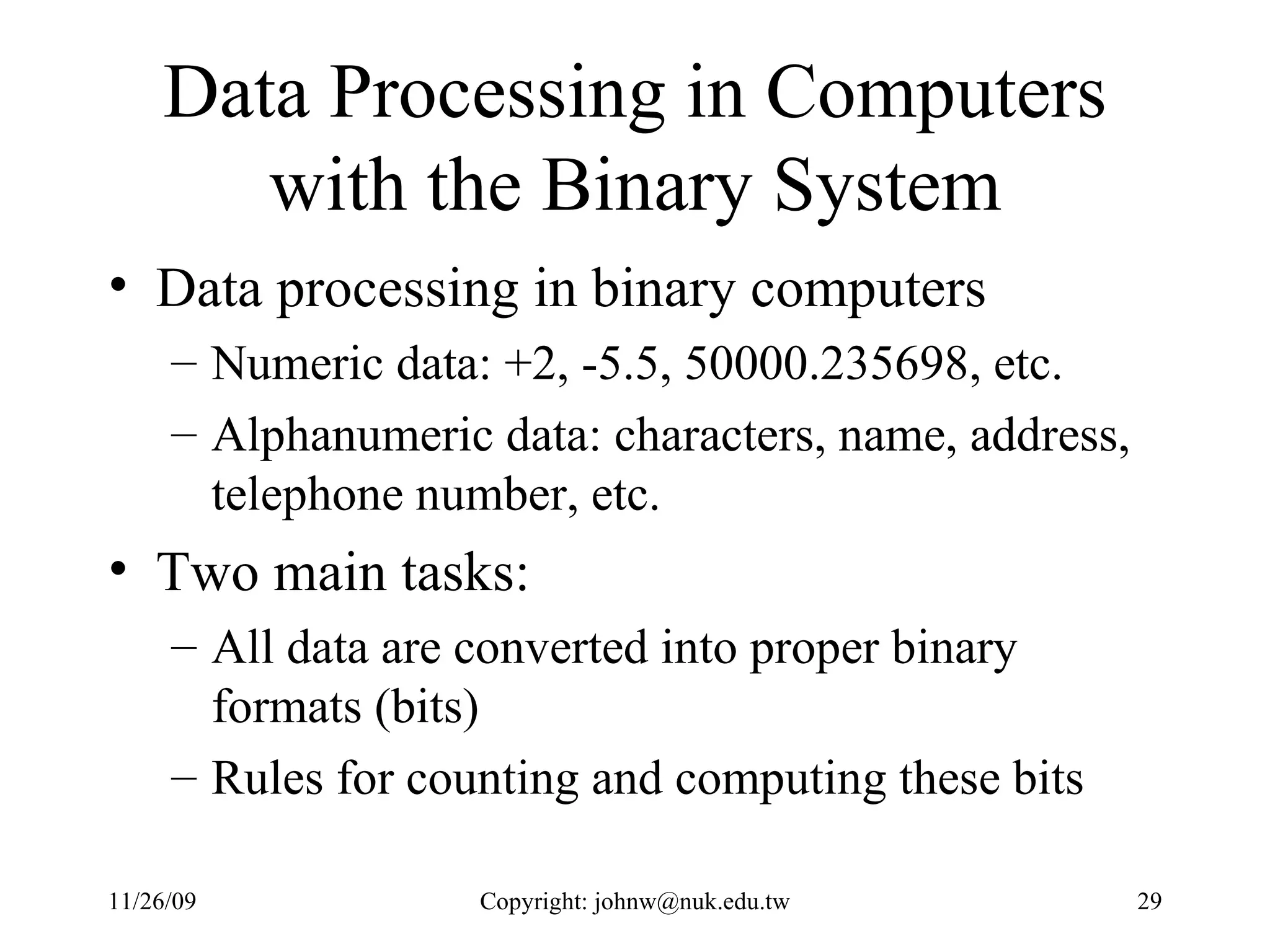 Data Processing in Computers with the Binary System Data processing in binary computers Numeric data: +2, -5.5, 50000.235698, etc. Alphanumeric data: characters, name, address, telephone number, etc. Two main tasks:  All data are converted into proper binary formats (bits) Rules for counting and computing these bits 