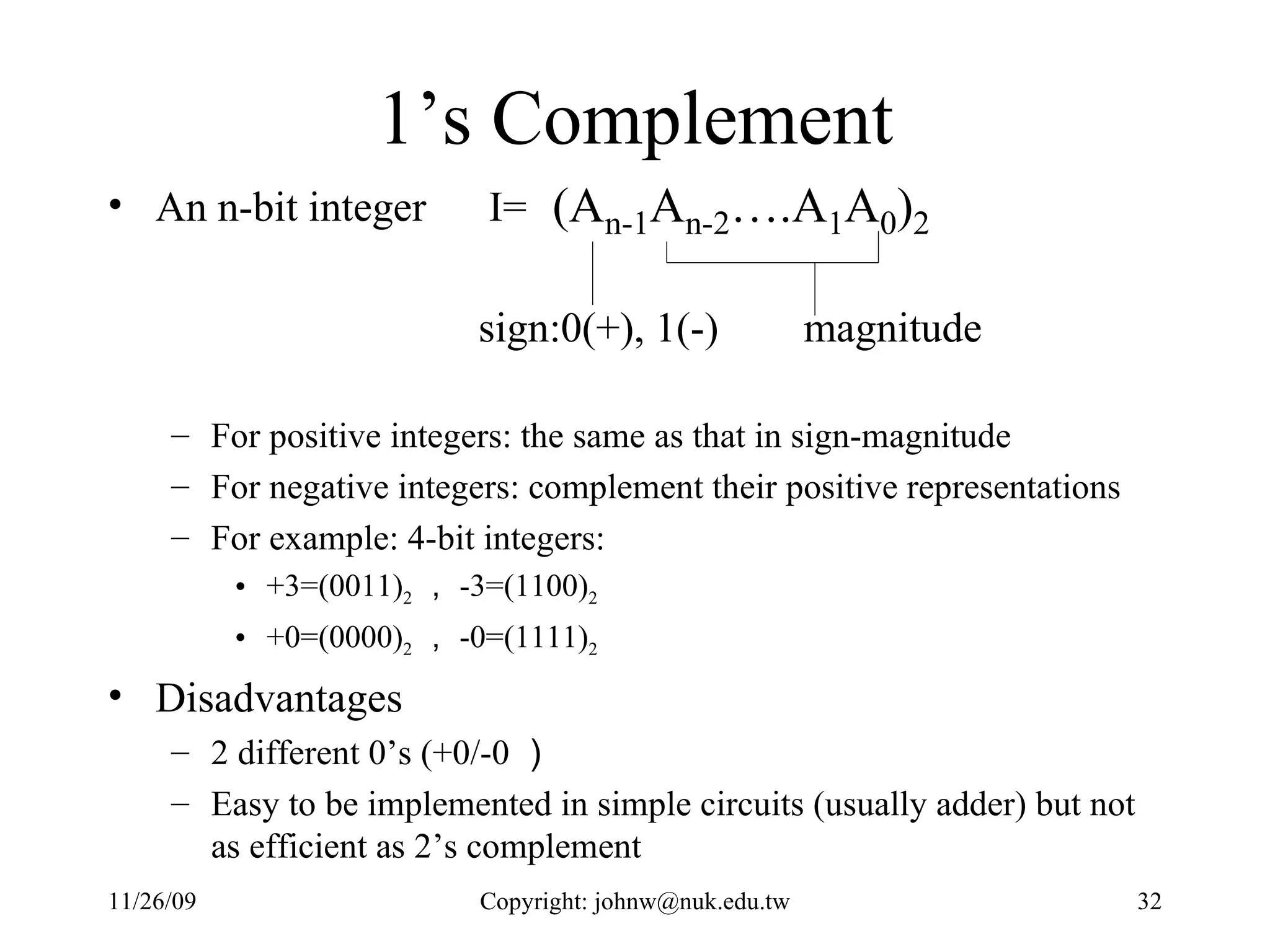 1’s Complement An n-bit integer  I= For positive integers: the same as that in sign-magnitude For negative integers: complement their positive representations For example: 4-bit integers:  +3=(0011) 2 ， -3=(1100) 2   +0=(0000) 2 ， -0=(1111) 2 Disadvantages 2 different 0’s (+0/-0 ） Easy to be implemented in simple circuits (usually adder) but not as efficient as 2’s complement 