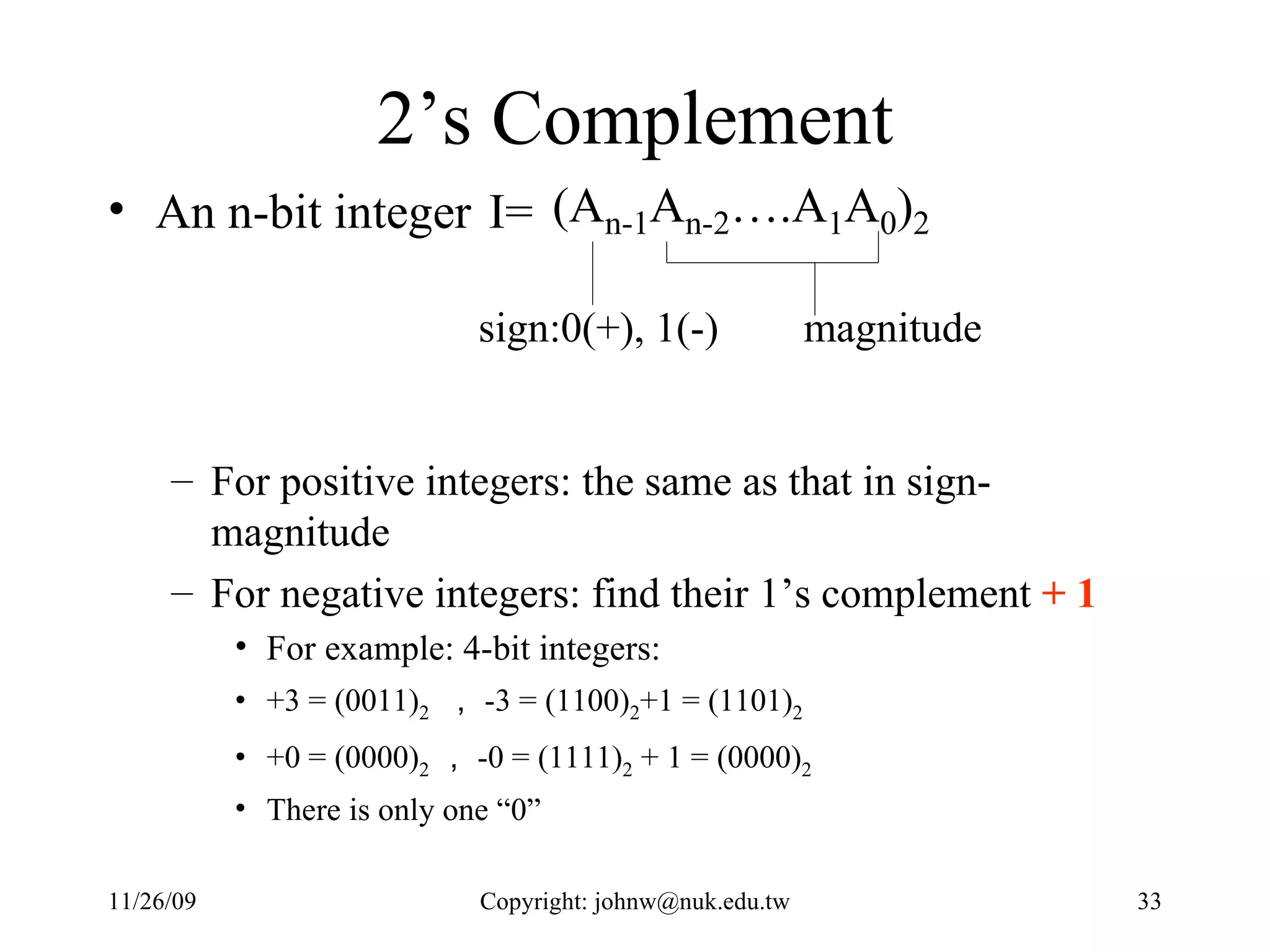 2’s Complement An n-bit integer  I= For positive integers: the same as that in sign-magnitude For negative integers: find their 1’s complement  + 1 For example: 4-bit integers:  +3 = (0011) 2   ， -3 = (1100) 2 +1 = (1101) 2 +0 = (0000) 2 ， -0 = (1111) 2  + 1 = (0000) 2 There is only one “0” 
