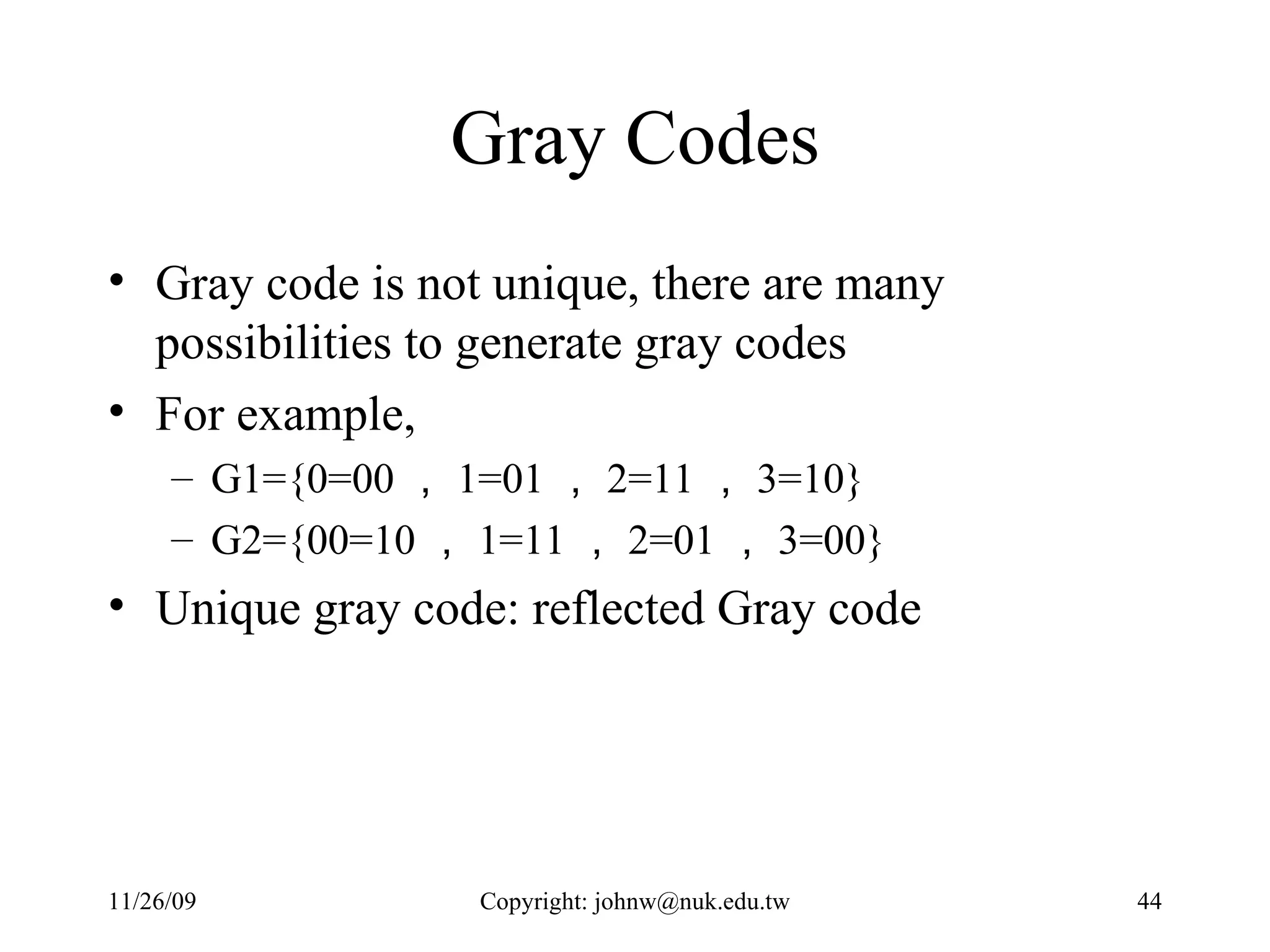 Gray Codes Gray code is not unique, there are many possibilities to generate gray codes For example,  G1={0=00 ， 1=01 ， 2=11 ， 3=10} G2={00=10 ， 1=11 ， 2=01 ， 3=00} Unique gray code: reflected Gray code 
