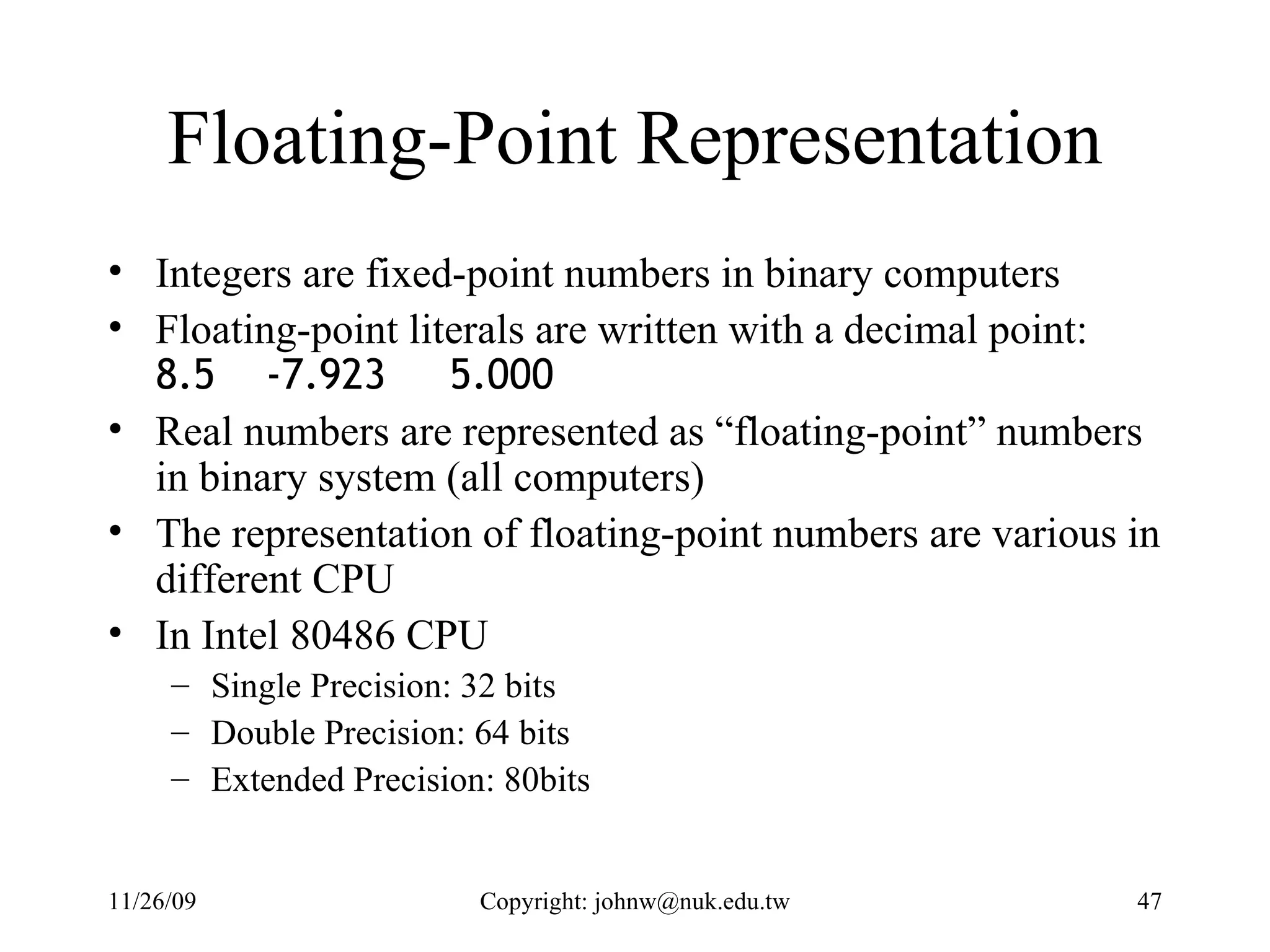 Floating-Point Representation Integers are fixed-point numbers in binary computers Floating-point literals are written with a decimal point:  8.5  -7.923  5.000   Real numbers are represented as “floating-point” numbers in binary system (all computers) The representation of floating-point numbers are various in different CPU In Intel 80486 CPU Single Precision: 32 bits Double Precision: 64 bits Extended Precision: 80bits 