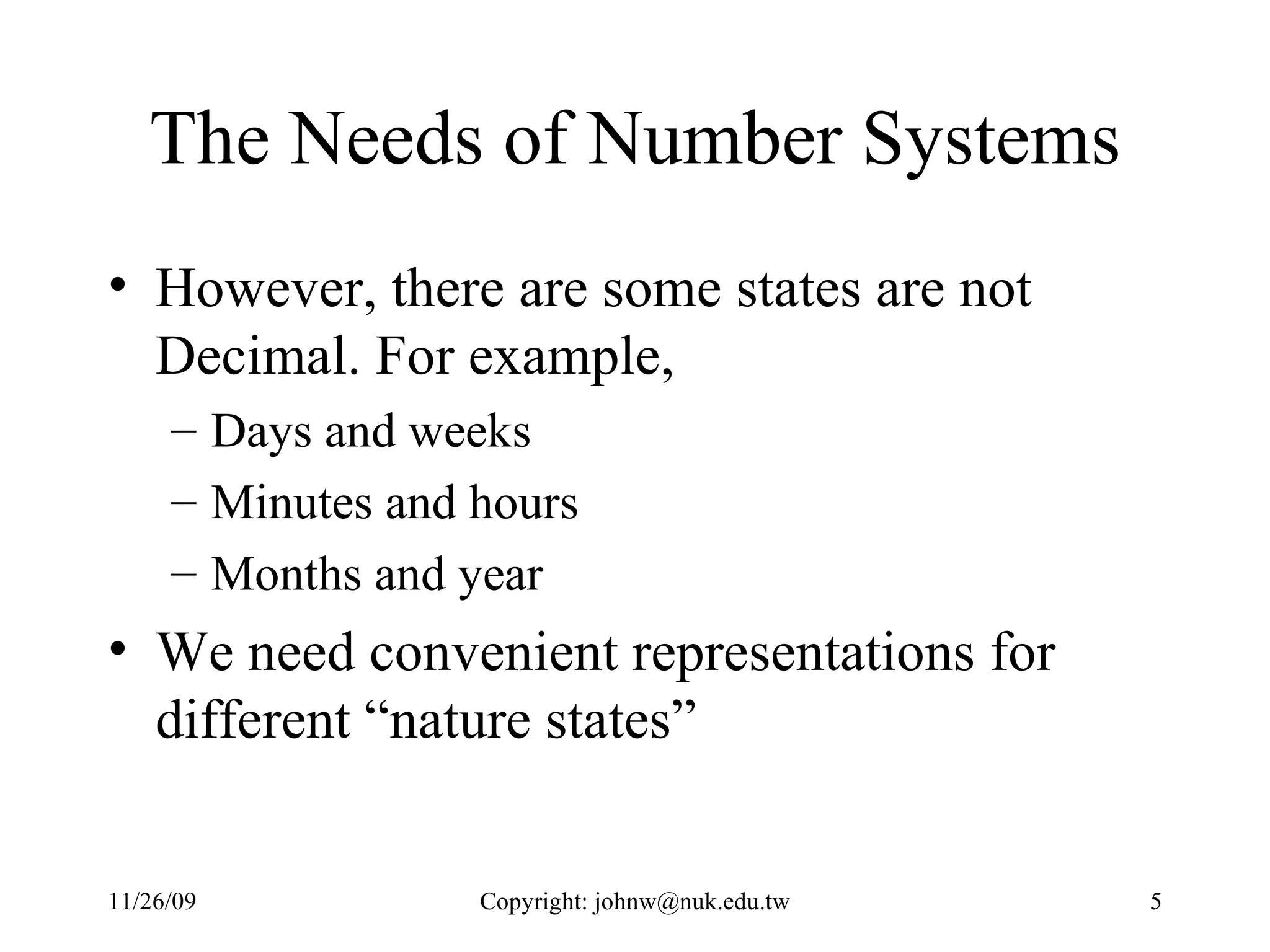 The Needs of Number Systems However, there are some states are not Decimal. For example, Days and weeks Minutes and hours Months and year We need convenient representations for different “nature states” 