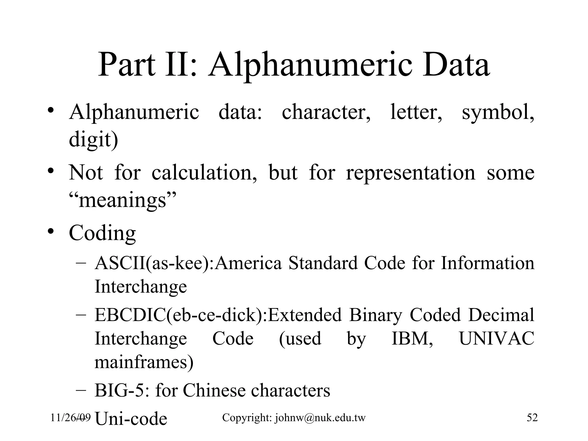 Part II: Alphanumeric Data Alphanumeric data: character, letter, symbol, digit) Not for calculation, but for representation some “meanings” Coding  ASCII(as-kee):America Standard Code for Information Interchange EBCDIC(eb-ce-dick):Extended Binary Coded Decimal Interchange Code (used by IBM, UNIVAC mainframes)  BIG-5: for Chinese characters Uni-code 