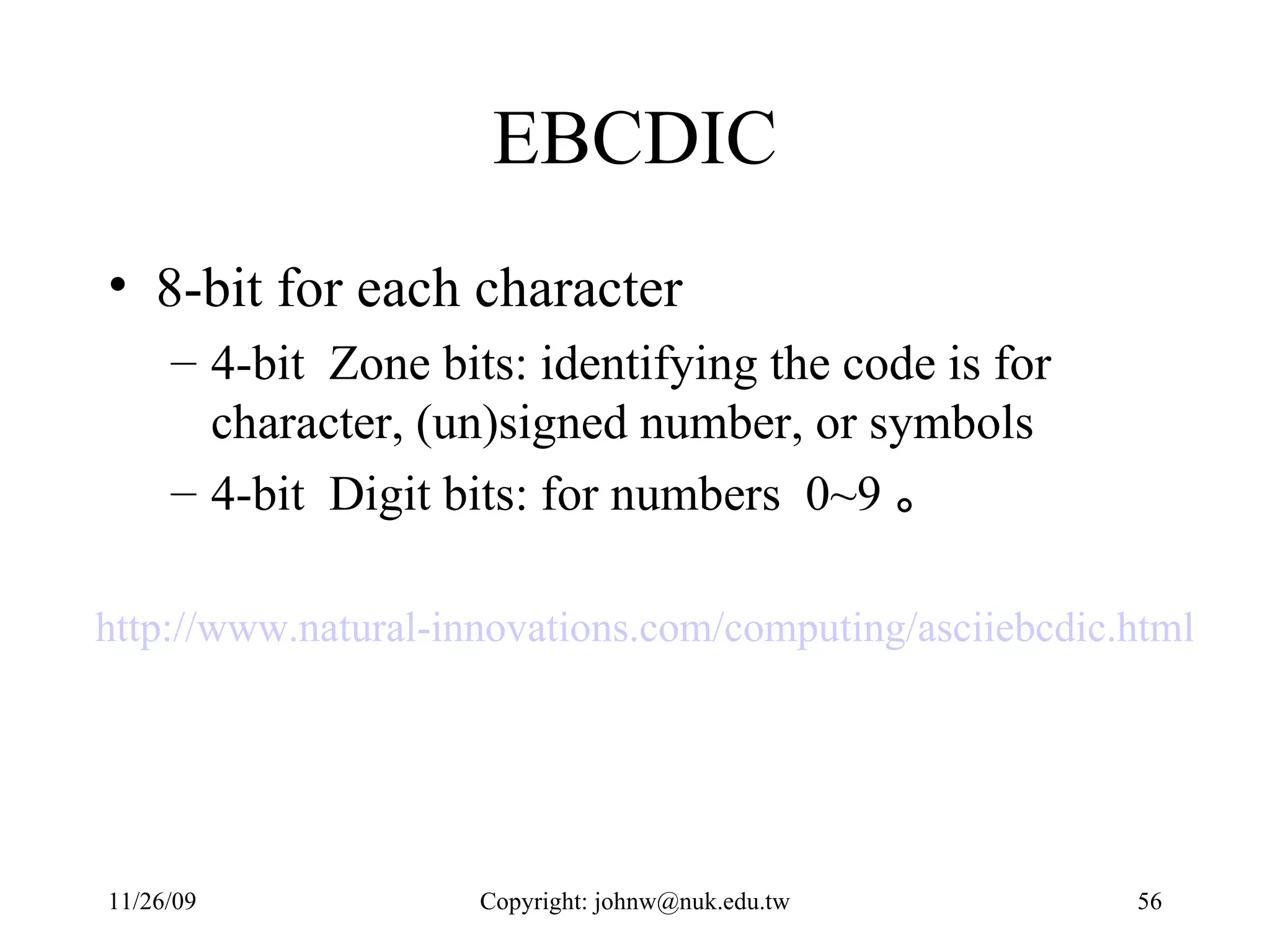 EBCDIC 8-bit for each character  4-bit  Zone bits: identifying the code is for character, (un)signed number, or symbols 4-bit  Digit bits: for numbers  0~9 。 http://www.natural-innovations.com/computing/asciiebcdic.html   