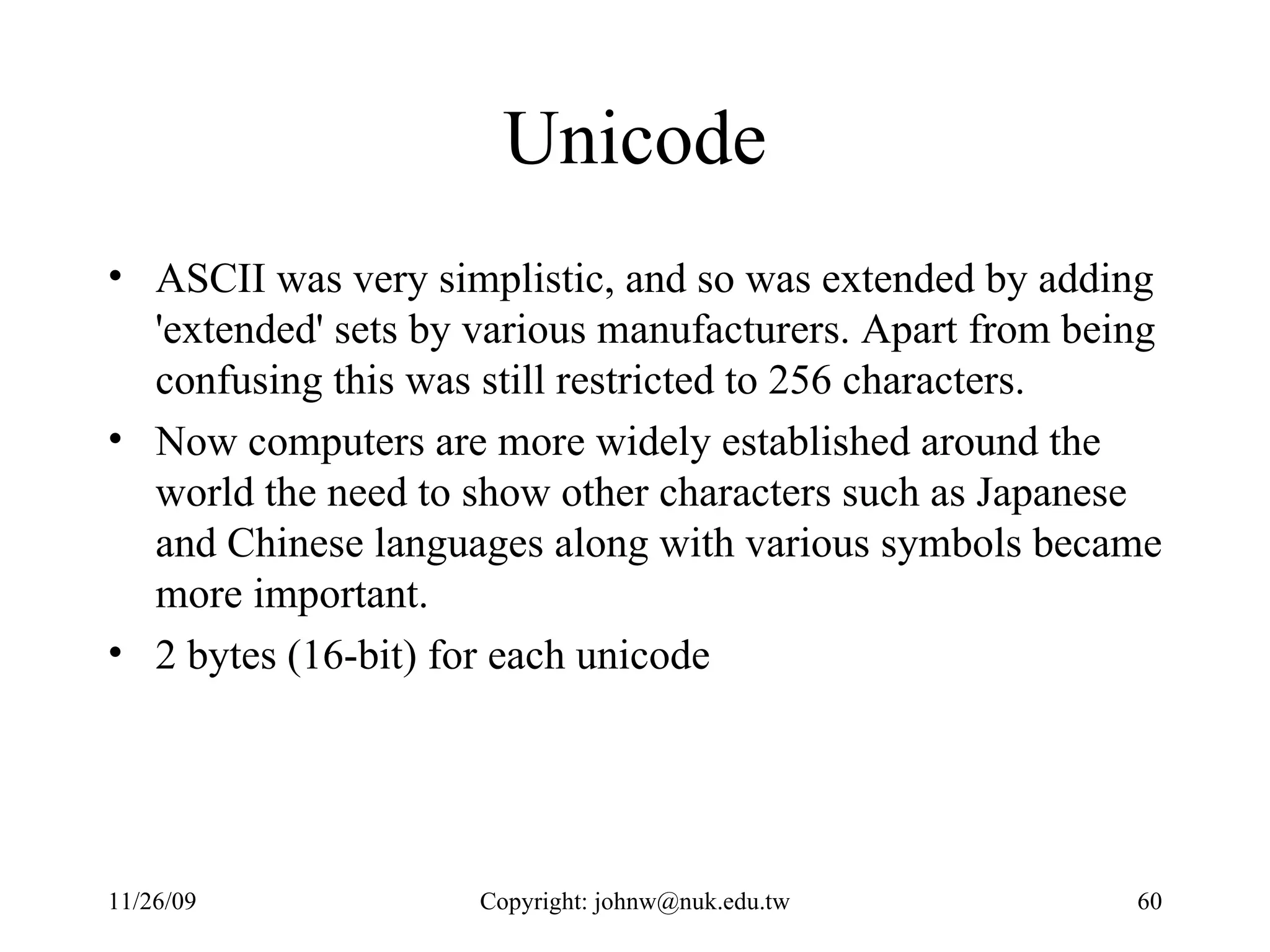 Unicode ASCII was very simplistic, and so was extended by adding 'extended' sets by various manufacturers. Apart from being confusing this was still restricted to 256 characters.  Now computers are more widely established around the world the need to show other characters such as Japanese and Chinese languages along with various symbols became more important. 2 bytes (16-bit) for each unicode 