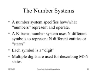 The Number Systems A number system specifies how/what “numbers” represent and operate. A K-based number system uses N different symbols to represent N different entities or “states”  Each symbol is a “digit” Multiple digits are used for describing M>N states 