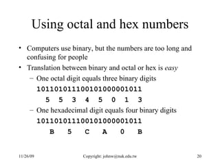 Using octal and hex numbers Computers use binary, but the numbers are too long and confusing for people Translation between binary and octal or hex is  easy One octal digit equals three binary digits 101101011100101000001011 5  5  3  4  5  0  1  3 One hexadecimal digit equals four binary digits 101101011100101000001011 B  5  C  A  0  B 