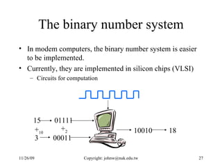 The binary number system In modem computers, the binary number system is easier to be implemented.  Currently, they are implemented in silicon chips (VLSI) Circuits for computation 01111 00011 10010 15 3 + 10 + 2 18 