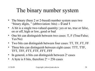 The binary number system The binary (base 2 or 2-based) number system uses two “binary digits, ” (abbreviation: bits) --  0  and  1 A  bit  is a single two-valued quantity: yes or no, true or false, on or off, high or low, good or bad One bit can distinguish between two cases: T, F (True/False; Yes/No) Two bits can distinguish between four cases: TT, TF, FT, FF Three bits can distinguish between eight cases: TTT, TTF, TFT, TFF, FTT, FTF, FFT, FFF In general, n bits can distinguish between 2 n  cases A  byte  is 8 bits, therefore 2 8  = 256 cases 