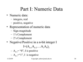 Part I: Numeric Data Numeric data:  integers, real  positive, negative Representation of numeric data Sign-magnitude 1’s Complement  2’s Complement Negative/Positive in a n-bit integer I I=(A n-1 A n-2 ….A 1 A 0 ) 2 A n-1 = “0”, I is positive A n-1 =“1”, I  is negative 