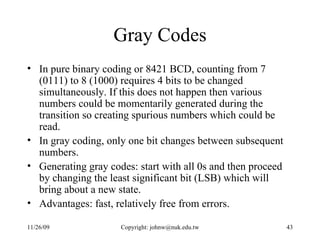 Gray Codes In pure binary coding or 8421 BCD, counting from 7 (0111) to 8 (1000) requires 4 bits to be changed simultaneously. If this does not happen then various numbers could be momentarily generated during the transition so creating spurious numbers which could be read.  In gray coding, only one bit changes between subsequent numbers.  Generating gray codes: start with all 0s and then proceed by changing the least significant bit (LSB) which will bring about a new state.  Advantages: fast, relatively free from errors.  