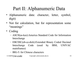 Part II: Alphanumeric Data Alphanumeric data: character, letter, symbol, digit) Not for calculation, but for representation some “meanings” Coding  ASCII(as-kee):America Standard Code for Information Interchange EBCDIC(eb-ce-dick):Extended Binary Coded Decimal Interchange Code (used by IBM, UNIVAC mainframes)  BIG-5: for Chinese characters Uni-code 