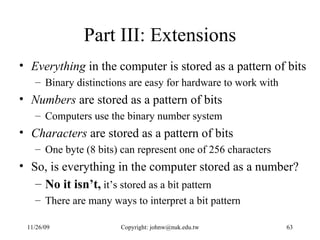 Part III: Extensions Everything  in the computer is stored as a pattern of bits Binary distinctions are easy for hardware to work with Numbers  are stored as a pattern of bits Computers use the binary number system Characters  are stored as a pattern of bits One byte (8 bits) can represent one of 256 characters So, is everything in the computer stored as a number? No it isn’t,  it’s stored as a bit pattern There are many ways to interpret a bit pattern  
