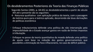 Os desdobramentos Posteriores da Teoria das Finanças Públicas
Segundo Santos (2001, p. 64-65) os desdodabramentos a partir do século
XIX até o presente são os seguintes:
4 - Natureza qualitativa com aplicação prática da teoria, com a passagem
do teórico-puro para o teórico-aplicado, decorrendo daí duas derivações
de políticas econômica
• Enfoque tributacionista defende uma política de não intervenção pela
impossibilidade de o Estado avançar gastos em razão de limites impostos
à tributação.
• Enfoque na posse da teoria quantitativa da moeda defende uma política
de ajuste com base na redução dos gastos governamentais que
possibilite a eliminação do foco inflacionário, no caso do déficit público.
 