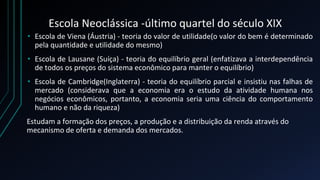 Escola Neoclássica -último quartel do século XIX
• Escola de Viena (Áustria) - teoria do valor de utilidade(o valor do bem é determinado
pela quantidade e utilidade do mesmo)
• Escola de Lausane (Suíça) - teoria do equilíbrio geral (enfatizava a interdependência
de todos os preços do sistema econômico para manter o equilíbrio)
• Escola de Cambridge(Inglaterra) - teoria do equilíbrio parcial e insistiu nas falhas de
mercado (considerava que a economia era o estudo da atividade humana nos
negócios econômicos, portanto, a economia seria uma ciência do comportamento
humano e não da riqueza)
Estudam a formação dos preços, a produção e a distribuição da renda através do
mecanismo de oferta e demanda dos mercados.
 