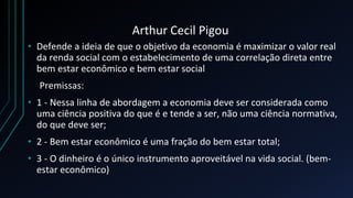 Arthur Cecil Pigou
• Defende a ideia de que o objetivo da economia é maximizar o valor real
da renda social com o estabelecimento de uma correlação direta entre
bem estar econômico e bem estar social
Premissas:
• 1 - Nessa linha de abordagem a economia deve ser considerada como
uma ciência positiva do que é e tende a ser, não uma ciência normativa,
do que deve ser;
• 2 - Bem estar econômico é uma fração do bem estar total;
• 3 - O dinheiro é o único instrumento aproveitável na vida social. (bem-
estar econômico)
 