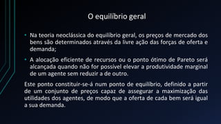 O equilíbrio geral
• Na teoria neoclássica do equilíbrio geral, os preços de mercado dos
bens são determinados através da livre ação das forças de oferta e
demanda;
• A alocação eficiente de recursos ou o ponto ótimo de Pareto será
alcançada quando não for possível elevar a produtividade marginal
de um agente sem reduzir a de outro.
Este ponto constituir-se-á num ponto de equilíbrio, definido a partir
de um conjunto de preços capaz de assegurar a maximização das
utilidades dos agentes, de modo que a oferta de cada bem será igual
a sua demanda.
 