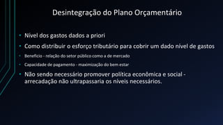 Desintegração do Plano Orçamentário
• Nível dos gastos dados a priori
• Como distribuir o esforço tributário para cobrir um dado nível de gastos
• Beneficio - relação do setor público como a de mercado
• Capacidade de pagamento - maximização do bem estar
• Não sendo necessário promover política econômica e social -
arrecadação não ultrapassaria os níveis necessários.
 