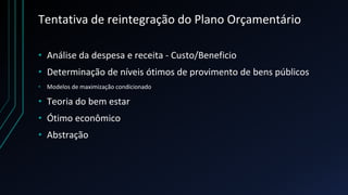 Tentativa de reintegração do Plano Orçamentário
• Análise da despesa e receita - Custo/Beneficio
• Determinação de níveis ótimos de provimento de bens públicos
• Modelos de maximização condicionado
• Teoria do bem estar
• Ótimo econômico
• Abstração
 