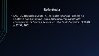 Referência
• SANTOS, Reginaldo Souza. A Teoria das Finanças Públicas no
Contexto do Capitalismo - Uma discussão com os filósofos
economistas: de Smith a Keynes. ed. São Paulo-Salvador: CETEAD,
p.27-52, 2001.
 