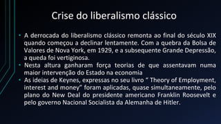 Crise do liberalismo clássico
• A derrocada do liberalismo clássico remonta ao final do século XIX
quando começou a declinar lentamente. Com a quebra da Bolsa de
Valores de Nova York, em 1929, e a subsequente Grande Depressão,
a queda foi vertiginosa.
• Nesta altura ganharam força teorias de que assentavam numa
maior intervenção do Estado na economia
• As ideias de Keynes, expressas no seu livro “ Theory of Employment,
interest and money” foram aplicadas, quase simultaneamente, pelo
plano do New Deal do presidente americano Franklin Roosevelt e
pelo governo Nacional Socialista da Alemanha de Hitler.
 