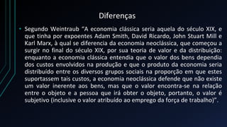 Diferenças
• Segundo Weintraub “A economia clássica seria aquela do século XIX, e
que tinha por expoentes Adam Smith, David Ricardo, John Stuart Mill e
Karl Marx, à qual se diferencia da economia neoclássica, que começou a
surgir no final do século XIX, por sua teoria de valor e da distribuição:
enquanto a economia clássica entendia que o valor dos bens dependia
dos custos envolvidos na produção e que o produto da economia seria
distribuído entre os diversos grupos sociais na proporção em que estes
suportassem tais custos, a economia neoclássica defende que não existe
um valor inerente aos bens, mas que o valor encontra-se na relação
entre o objeto e a pessoa que irá obter o objeto, portanto, o valor é
subjetivo (inclusive o valor atribuído ao emprego da força de trabalho)”.
 
