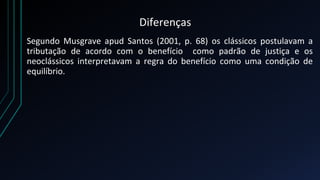 Diferenças
Segundo Musgrave apud Santos (2001, p. 68) os clássicos postulavam a
tributação de acordo com o benefício como padrão de justiça e os
neoclássicos interpretavam a regra do benefício como uma condição de
equilíbrio.
 