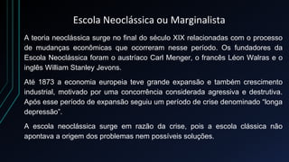 Escola Neoclássica ou Marginalista
A teoria neoclássica surge no final do século XIX relacionadas com o processo
de mudanças econômicas que ocorreram nesse período. Os fundadores da
Escola Neoclássica foram o austríaco Carl Menger, o francês Léon Walras e o
inglês William Stanley Jevons.
Até 1873 a economia europeia teve grande expansão e também crescimento
industrial, motivado por uma concorrência considerada agressiva e destrutiva.
Após esse período de expansão seguiu um período de crise denominado “longa
depressão”.
A escola neoclássica surge em razão da crise, pois a escola clássica não
apontava a origem dos problemas nem possíveis soluções.
 