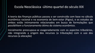Escola Neoclássica -último quartel do século XIX
A teoria das finanças públicas passou a ser construída com base no cálculo
econômico racional e na economia de bem-estar (Pigou), e os estudos de
ambos estão intimamente relacionados em busca de formulações que
possibilitem o funcionamento ótimo do sistema econômico.
Inicialmente preocupava-se exageradamente com os aspectos tributários,
não integrando a origem dos recursos (a tributação) com o uso dos
recursos (a alocação)
 
