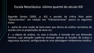 Escola Neoclássica -último quartel do século XIX
Segundo Santos (2001, p. 63) o pecado da crítica feita pelos
“alocacionistas” em relação aos “tributacionistas” possui os seguintes
vícios:
1 - parte de uma noção de bem-estar que deriva da análise normativa de
acordo com as proposições de deve ser;
2 - o objeto de análise, no caso o Estado, é tomado em sua dimensão
mínima, cuja alocação supõe-se alcançar apenas as funções de justiça e
segurança nacional, configurando-se uma abordagem nitidamente estática.
 
