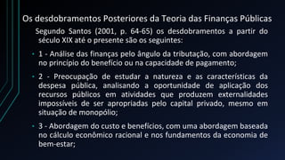 Os desdobramentos Posteriores da Teoria das Finanças Públicas
Segundo Santos (2001, p. 64-65) os desdobramentos a partir do
século XIX até o presente são os seguintes:
• 1 - Análise das finanças pelo ângulo da tributação, com abordagem
no princípio do benefício ou na capacidade de pagamento;
• 2 - Preocupação de estudar a natureza e as características da
despesa pública, analisando a oportunidade de aplicação dos
recursos públicos em atividades que produzem externalidades
impossíveis de ser apropriadas pelo capital privado, mesmo em
situação de monopólio;
• 3 - Abordagem do custo e benefícios, com uma abordagem baseada
no cálculo econômico racional e nos fundamentos da economia de
bem-estar;
 