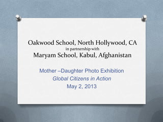 Oakwood School, North Hollywood, CA
in partnership with
Maryam School, Kabul, Afghanistan
Mother –Daughter Photo Exhibition
Global Citizens in Action
May 2, 2013
 