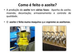 Como	
  é	
  feito	
  o	
  azeite?	
  
•  A	
  produção	
  do	
  azeite	
  tem	
  várias	
  fases:	
   	
  Apanha	
  da	
  azeite;	
  
   moenda;	
   decantação;	
   armazenamento	
   e	
   controlo	
   de	
  
   qualidade.	
  

•  O	
  	
  azeite	
  é	
  feito	
  numa	
  maquina	
  que	
  espreme	
  as	
  azeitonas.	
  
 