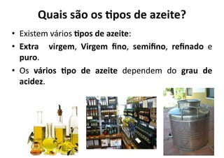 Quais	
  são	
  os	
  9pos	
  de	
  azeite?	
  
•  Existem	
  vários	
  9pos	
  de	
  azeite:	
  
•  Extra	
   	
   virgem,	
   Virgem	
   ﬁno,	
   semiﬁno,	
   reﬁnado	
   e	
  
   puro.	
  
•  Os	
   vários	
   9po	
   de	
   azeite	
   dependem	
   do	
   grau	
   de	
  
   acidez.	
  
 