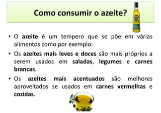 Como	
  consumir	
  o	
  azeite?	
  

•  O	
   azeite	
   é	
   um	
   tempero	
   que	
   se	
   põe	
   em	
   várias	
  
   alimentos	
  como	
  por	
  exemplo:	
  
•  Os	
   azeites	
   mais	
   leves	
   e	
   doces	
   são	
   mais	
   próprios	
   a	
  
   serem	
   usados	
   em	
   saladas,	
   legumes	
   e	
   carnes	
  
   brancas.	
  
•  Os	
   azeites	
   mais	
   acentuados	
   são	
   melhores	
  
   aproveitados	
   se	
   usados	
   em	
   carnes	
   vermelhas	
   e	
  
   cozidas.	
  
 