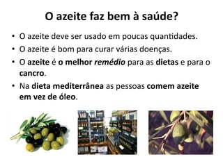 O	
  azeite	
  faz	
  bem	
  à	
  saúde?	
  
•  O	
  azeite	
  deve	
  ser	
  usado	
  em	
  poucas	
  quan0dades.	
  
•  O	
  azeite	
  é	
  bom	
  para	
  curar	
  várias	
  doenças.	
  
•  O	
  azeite	
  é	
  o	
  melhor	
  remédio	
  para	
  as	
  dietas	
  e	
  para	
  o	
  
   cancro.	
  
•  Na	
  dieta	
  mediterrânea	
  as	
  pessoas	
  comem	
  azeite	
  
   em	
  vez	
  de	
  óleo.	
  	
  
 