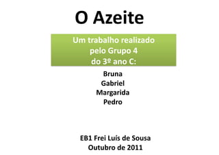 O	
  Azeite	
  
Um	
  trabalho	
  realizado	
  	
  
       pelo	
  Grupo	
  4	
  	
  
       do	
  3º	
  ano	
  C:	
  
            Bruna	
  
            Gabriel	
  
           Margarida	
  
            Pedro	
  



   EB1	
  Frei	
  Luís	
  de	
  Sousa	
  
     Outubro	
  de	
  2011	
  
 