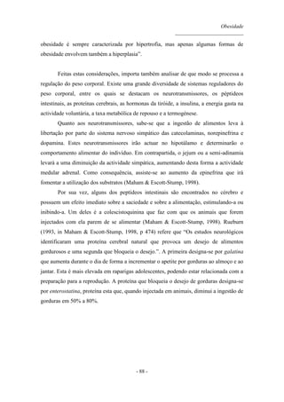 Obesidade
__________________________
- 88 -
obesidade é sempre caracterizada por hipertrofia, mas apenas algumas formas de
obesidade envolvem também a hiperplasia”.
Feitas estas considerações, importa também analisar de que modo se processa a
regulação do peso corporal. Existe uma grande diversidade de sistemas reguladores do
peso corporal, entre os quais se destacam os neurotransmissores, os péptideos
intestinais, as proteínas cerebrais, as hormonas da tiróide, a insulina, a energia gasta na
actividade voluntária, a taxa metabólica de repouso e a termogénese.
Quanto aos neurotransmissores, sabe-se que a ingestão de alimentos leva à
libertação por parte do sistema nervoso simpático das catecolaminas, norepinefrina e
dopamina. Estes neurotransmissores irão actuar no hipotálamo e determinarão o
comportamento alimentar do indivíduo. Em contrapartida, o jejum ou a semi-adinamia
levará a uma diminuição da actividade simpática, aumentando desta forma a actividade
medular adrenal. Como consequência, assiste-se ao aumento da epinefrina que irá
fomentar a utilização dos substratos (Maham & Escott-Stump, 1998).
Por sua vez, alguns dos peptídeos intestinais são encontrados no cérebro e
possuem um efeito imediato sobre a saciedade e sobre a alimentação, estimulando-a ou
inibindo-a. Um deles é a colescistoquinina que faz com que os animais que forem
injectados com ela parem de se alimentar (Maham & Escott-Stump, 1998). Rueburn
(1993, in Maham & Escott-Stump, 1998, p 474) refere que “Os estudos neurológicos
identificaram uma proteína cerebral natural que provoca um desejo de alimentos
gordurosos e uma segunda que bloqueia o desejo.”. A primeira designa-se por galatina
que aumenta durante o dia de forma a incrementar o apetite por gorduras ao almoço e ao
jantar. Esta é mais elevada em raparigas adolescentes, podendo estar relacionada com a
preparação para a reprodução. A proteína que bloqueia o desejo de gorduras designa-se
por enterostatina, proteína esta que, quando injectada em animais, diminui a ingestão de
gorduras em 50% a 80%.
 