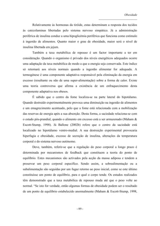 Obesidade
__________________________
- 89 -
Relativamente às hormonas da tiróide, estas determinam a resposta dos tecidos
às catecolaminas libertadas pelo sistema nervoso simpático. Já a administração
periférica de insulina conduz a uma hipoglicémia periférica que funciona como estímulo
à ingestão de alimentos. Quanto maior o grau de obesidade, maior será o nível de
insulina libertada em jejum.
Também a taxa metabólica de repouso é um factor importante a ter em
consideração. Quando o organismo é privado dos níveis energéticos adequados ocorre
uma adaptação da taxa metabólica de modo a que a energia seja conservada. Este índice
só retornará aos níveis normais quando a ingestão alimentar for adequada. A
termogénese é uma componente adaptativa responsável pela eliminação da energia em
excesso (resultante ou não de uma super-alimentação) sobre a forma de calor. Existe
uma teoria controversa que afirma a existência de um enfraquecimento desta
componente adaptativa nos obesos.
É sabido que o centro da fome localiza-se na parte lateral do hipotálamo.
Quando destruído experimentalmente provoca uma diminuição na ingestão de alimentos
e um emagrecimento acentuado, pelo que a fome está relacionada com a mobilização
das reservas de energia após a sua absorção. Desta forma, a saciedade relaciona-se com
o estado pós-prandial, quando o alimento em excesso está a ser armazenado (Maham &
Escott-Stump, 1998). Já Ballone (2002b) refere que o centro da saciedade está
localizado no hipotálamo ventro-medial. A sua destruição experimental provocaria
hiperfagia e obesidade, excesso de secreção de insulina, alterações da temperatura
corporal e do sistema nervoso autónomo.
Deve, também, referir-se que a regulação do peso corporal a longo prazo é
determinada por mecanismos de feedback que constituem a teoria do ponto de
equilíbrio. Estes mecanismos são activados pela acção da massa adiposa e tendem a
preservar um peso corporal específico. Sendo assim, a sobrealimentação ou a
subalimentação são seguidas por um fugaz retorno ao peso inicial, como se este último
constituísse um ponto de equilíbrio, para o qual o corpo tende. Os estudos realizados
têm demonstrado que a taxa metabólica de repouso muda até que o peso volte ao
normal. “Se isto for verdade, então algumas formas de obesidade podem ser o resultado
de um ponto de equilíbrio estabelecido anormalmente (Maham & Escott-Stump, 1998,
 