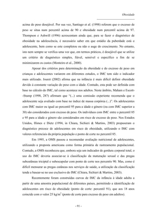 Obesidade
__________________________
- 91 -
acima do peso desejável. Por sua vez, Santiago et al. (1998) referem que o excesso de
peso se situa num percentil acima de 90 e obesidade num percentil acima de 97.
Thompson e Ashwill (1996) acrescentam ainda que, para se fazer o diagnóstico de
obesidade na adolescência, é necessário saber em que estádio da puberdade está o
adolescente, bem como se este completou ou não o auge do crescimento. No entanto,
isto nem sempre se verifica uma vez que, em termos práticos, é desejável que se utilize
um critério de diagnóstico simples, fiável, sensível e específico a fim de se
minimizarem os custos (Monteiro et al., 2000).
Apesar dos critérios para determinação da obesidade e do excesso de peso em
crianças e adolescentes variarem em diferentes estudos, o IMC tem sido o indicador
mais utilizado. Jouret (2002) afirma que na infância é mais difícil definir obesidade
devido à constante variação do peso com a idade. Contudo, esta pode ser definida com
base no cálculo do IMC, tal como acontece nos adultos. Neste âmbito, Maham e Escott-
-Stump (1998, 287) afirmam que “(...) uma comissão experiente recomenda que o
adolescente seja avaliado com base no índice de massa corpórea (...)”. Os adolescentes
com IMC maior ou igual ao percentil 95 para a idade e género (ou com IMC superior a
30) são considerados com excesso de peso. Os indivíduos com IMC entre o percentil 85
e 95 para a idade e género são considerados em risco de excesso de peso. Nos Estados
Unidos, Himes e Dietz (1994, in Chiara, Sichieri & Martins, 2003) propuseram o
diagnóstico precoce de adolescentes em risco de obesidade, utilizando o IMC com
valores referenciais da própria população e ponto de corte no percentil 85.
Em 1995, a OMS passou a recomendar avaliação nutricional de adolescentes,
utilizando a proposta americana como forma primária de rastreamento populacional.
Contudo, a OMS reconheceu que, embora seja um indicador de gordura corporal total, o
uso do IMC deveria associar-se à classificação da maturação sexual e das pregas
subcutâneas triciptal e subescapular com ponto de corte nos percentis 90. Mas, como é
difícil mensurar as pregas cutâneas nos serviços de saúde, a utilização da classificação
tende a basear-se no uso exclusivo do IMC (Chiara, Sichieri & Martins, 2003).
Recentemente foram construídas curvas de IMC da infância à idade adulta a
partir de uma amostra populacional de diferentes países, permitindo a identificação de
adolescentes em risco de obesidade (ponto de corte: percentil 91), que aos 18 anos
coincide com o valor 25 kg/m2
(ponto de corte para excesso de peso em adultos).
 