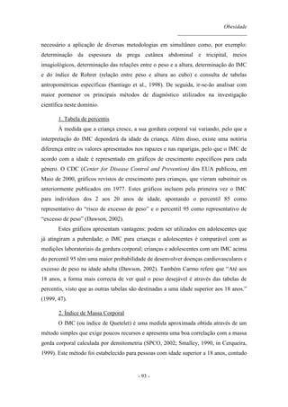 Obesidade
__________________________
- 93 -
necessário a aplicação de diversas metodologias em simultâneo como, por exemplo:
determinação da espessura da prega cutânea abdominal e tricipital, meios
imagiológicos, determinação das relações entre o peso e a altura, determinação do IMC
e do índice de Rohrer (relação entre peso e altura ao cubo) e consulta de tabelas
antropométricas específicas (Santiago et al., 1998). De seguida, ir-se-ão analisar com
maior pormenor os principais métodos de diagnóstico utilizados na investigação
científica neste domínio.
1. Tabela de percentis
À medida que a criança cresce, a sua gordura corporal vai variando, pelo que a
interpretação do IMC dependerá da idade da criança. Além disso, existe uma notória
diferença entre os valores apresentados nos rapazes e nas raparigas, pelo que o IMC de
acordo com a idade é representado em gráficos de crescimento específicos para cada
género. O CDC (Center for Disease Control and Prevention) dos EUA publicou, em
Maio de 2000, gráficos revistos de crescimento para crianças, que vieram substituir os
anteriormente publicados em 1977. Estes gráficos incluem pela primeira vez o IMC
para indivíduos dos 2 aos 20 anos de idade, apontando o percentil 85 como
representativo do “risco de excesso de peso” e o percentil 95 como representativo de
“excesso de peso” (Dawson, 2002).
Estes gráficos apresentam vantagens: podem ser utilizados em adolescentes que
já atingiram a puberdade; o IMC para crianças e adolescentes é comparável com as
medições laboratoriais da gordura corporal; crianças e adolescentes com um IMC acima
do percentil 95 têm uma maior probabilidade de desenvolver doenças cardiovasculares e
excesso de peso na idade adulta (Dawson, 2002). Também Carmo refere que “Até aos
18 anos, a forma mais correcta de ver qual o peso desejável é através das tabelas de
percentis, visto que as outras tabelas são destinadas a uma idade superior aos 18 anos.”
(1999, 47).
2. Índice de Massa Corporal
O IMC (ou índice de Quetelet) é uma medida aproximada obtida através de um
método simples que exige poucos recursos e apresenta uma boa correlação com a massa
gorda corporal calculada por densitometria (SPCO, 2002; Smalley, 1990, in Cerqueira,
1999). Este método foi estabelecido para pessoas com idade superior a 18 anos, contudo
 