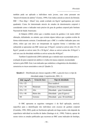 Obesidade
__________________________
- 94 -
também pode ser aplicado a indivíduos mais jovens, caso estes possuam um
“desenvolvimento de adultos” (Carmo, 1999). Este índice calcula-se através da fórmula:
IMC = Peso (Kg) / Altura2
(m), sendo avaliado em Kg/m² (quilogramas por metro
quadrado). Como foi determinado através de estudos de densitometria corporal é
considerado como o indicador mais preciso do grau de gordura corporal pelo Instituto
Nacional de Saúde Americano.
Já Halpern (2002) refere que a medida exacta da gordura é de muito difícil
obtenção, defendendo, no entanto, que existem alguns índices que a podem avaliar de
forma relativamente correcta. Considerando que o IMC é o melhor indicador para este
efeito, refere que este deve ser interpretado da seguinte forma: o indivíduo está
subnutrido se apresentar um IMC menor que 18 Kg/m2
, normal se estiver entre 18 e 26
Kg/m2
, pesado se estiver entre 26 e 30 Kg/m2
, obeso se estiver acima dos 30 Kg/m2
e
será um caso de obesidade mórbida se estiver acima dos 40 Kg/m2
.
Também Czepielewiski (2001) defende que o método mais recomendado para a
avaliação do peso corporal em adultos é o índice de massa corporal, recomendado
inclusive pela OMS. Este é um indicador que estabelece o diagnóstico da obesidade e
caracteriza os riscos associados a esta (cf. Quadro 2).
Quadro 2 – Distribuição por classes segundo o IMC, o grau de risco e o tipo de
obesidade (adapt. Czepielewiski, 2001, 1)
IMC (kg/m2) Grau de risco Tipo de obesidade
>18 e <25 Peso saudável
>25 e <30 Moderado Sobrepeso (Pré-obesidade)
>30 e <35 Alto Obesidade – grau I (moderada)
>35 e <40 Muito alto Obesidade – grau II (grave)
>40 Extremo Obesidade – grau III (mórbida)
O IMC apresenta as seguintes vantagens: é de fácil aplicação, sensível,
específico para a identificação dos indivíduos com excesso de gordura corporal
(Coutinho, 1998, 2002), pode ser facilmente aplicado em larga escala e não depende da
experiência individual na recolha de dados (Santiago et al., 1998). Todavia, apesar de
serem vários os estudos publicados que recorrem ao IMC como indicador do fenótipo,
 