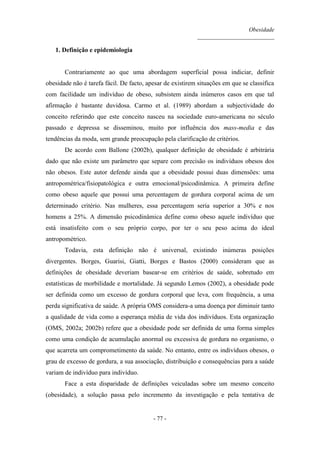 Obesidade
__________________________
- 77 -
1. Definição e epidemiologia
Contrariamente ao que uma abordagem superficial possa indiciar, definir
obesidade não é tarefa fácil. De facto, apesar de existirem situações em que se classifica
com facilidade um indivíduo de obeso, subsistem ainda inúmeros casos em que tal
afirmação é bastante duvidosa. Carmo et al. (1989) abordam a subjectividade do
conceito referindo que este conceito nasceu na sociedade euro-americana no século
passado e depressa se disseminou, muito por influência dos mass-media e das
tendências da moda, sem grande preocupação pela clarificação de critérios.
De acordo com Ballone (2002b), qualquer definição de obesidade é arbitrária
dado que não existe um parâmetro que separe com precisão os indivíduos obesos dos
não obesos. Este autor defende ainda que a obesidade possui duas dimensões: uma
antropométrica/fisiopatológica e outra emocional/psicodinâmica. A primeira define
como obeso aquele que possui uma percentagem de gordura corporal acima de um
determinado critério. Nas mulheres, essa percentagem seria superior a 30% e nos
homens a 25%. A dimensão psicodinâmica define como obeso aquele indivíduo que
está insatisfeito com o seu próprio corpo, por ter o seu peso acima do ideal
antropométrico.
Todavia, esta definição não é universal, existindo inúmeras posições
divergentes. Borges, Guarisi, Giatti, Borges e Bastos (2000) consideram que as
definições de obesidade deveriam basear-se em critérios de saúde, sobretudo em
estatísticas de morbilidade e mortalidade. Já segundo Lemos (2002), a obesidade pode
ser definida como um excesso de gordura corporal que leva, com frequência, a uma
perda significativa de saúde. A própria OMS considera-a uma doença por diminuir tanto
a qualidade de vida como a esperança média de vida dos indivíduos. Esta organização
(OMS, 2002a; 2002b) refere que a obesidade pode ser definida de uma forma simples
como uma condição de acumulação anormal ou excessiva de gordura no organismo, o
que acarreta um comprometimento da saúde. No entanto, entre os indivíduos obesos, o
grau de excesso de gordura, a sua associação, distribuição e consequências para a saúde
variam de indivíduo para indivíduo.
Face a esta disparidade de definições veiculadas sobre um mesmo conceito
(obesidade), a solução passa pelo incremento da investigação e pela tentativa de
 