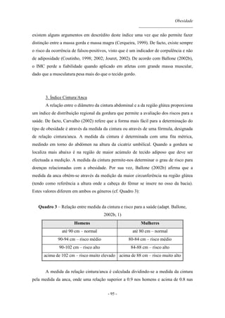 Obesidade
__________________________
- 95 -
existem alguns argumentos em descrédito deste índice uma vez que não permite fazer
distinção entre a massa gorda e massa magra (Cerqueira, 1999). De facto, existe sempre
o risco da ocorrência de falsos-positivos, visto que é um indicador de corpulência e não
de adiposidade (Coutinho, 1998; 2002; Jouret, 2002). De acordo com Ballone (2002b),
o IMC perde a fiabilidade quando aplicado em atletas com grande massa muscular,
dado que a musculatura pesa mais do que o tecido gordo.
3. Índice Cintura/Anca
A relação entre o diâmetro da cintura abdominal e a da região glútea proporciona
um índice de distribuição regional da gordura que permite a avaliação dos riscos para a
saúde. De facto, Carvalho (2002) refere que a forma mais fácil para a determinação do
tipo de obesidade é através da medida da cintura ou através de uma fórmula, designada
de relação cintura/anca. A medida da cintura é determinada com uma fita métrica,
medindo em torno do abdómen na altura da cicatriz umbilical. Quando a gordura se
localiza mais abaixo é na região de maior acúmulo de tecido adiposo que deve ser
efectuada a medição. A medida da cintura permite-nos determinar o grau de risco para
doenças relacionadas com a obesidade. Por sua vez, Ballone (2002b) afirma que a
medida da anca obtém-se através da medição da maior circunferência na região glútea
(tendo como referência a altura onde a cabeça do fémur se insere no osso da bacia).
Estes valores diferem em ambos os géneros (cf. Quadro 3):
Quadro 3 – Relação entre medida da cintura e risco para a saúde (adapt. Ballone,
2002b, 1)
Homens Mulheres
até 90 cm – normal até 80 cm – normal
90-94 cm – risco médio 80-84 cm – risco médio
90-102 cm – risco alto 84-88 cm – risco alto
acima de 102 cm – risco muito elevado acima de 88 cm – risco muito alto
A medida da relação cintura/anca é calculada dividindo-se a medida da cintura
pela medida da anca, onde uma relação superior a 0.9 nos homens e acima de 0.8 nas
 