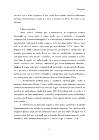 Obesidade
__________________________
- 97 -
variarem com a idade, o género e a raça. Além deste método, considera ainda como
medidas antropométricas a altura e o peso, o diâmetro do tórax, da cintura e das
nádegas.
5. Outros métodos
Outras técnicas utilizadas para a determinação da composição corporal
(proporção da massa magra e massa gorda) são: a ecografia, a tomografia
computorizada, a ressonância magnética, os infravermelhos, a resistência bioeléctrica, a
densitometria radiológica de dupla energia ou a bioimpedanciometria (métodos mais
difíceis de efectivar embora sejam mais precisos) (Ballone, 2002b; Jouret, 2002;
Sigulem et al., 2002). Cada uma destas técnicas tem especificidades e mecanismos de
actuação particulares, os quais devem ser tidos em consideração. No entanto, a
avaliação médica deve incluir a anamnese, um exame clínico detalhado e exames
específicos de acordo com cada situação. Se o paciente apresentar apenas obesidade
deverá efectuar-se uma avaliação laboratorial que inclua hemograma, creatinina,
glicémia de jejum, ácido úrico, colesterol total, triglicerídeos e exame comum da urina.
Se o paciente já apresentar complicações, tais como hipertensão arterial ou doença
cardiovascular, será necessário a realização de radiografia ao tórax, electrocardiograma,
ecocardiograma e teste ergométrico (Kamba, Kimura, Koda & Ogawa, 2001).
A bioimpedância eléctrica avalia a resistência oferecida pelos tecidos à
passagem da corrente eléctrica. Como o tecido muscular é mais hidratado, a corrente
eléctrica encontrará menor resistência dado que a água é um bom condutor eléctrico, ao
contrário do tecido adiposo (Sichieri & Veiga, 2002). Este método terá em seu favor a
vantagem de ser relativamente barato, consistindo na aplicação de eléctrodos num braço
e numa perna. Existem, no entanto, autores que põem algumas dúvidas sobre a validade
deste método.
A determinação da densidade corporal é uma técnica quantitativa de grande
importância para medir a gordura e a massa magra do organismo. Esta calcula-se pela
relação do peso do organismo em condições normais, com este emerso em água. Esta é
uma técnica de fácil execução desde que se disponha do equipamento adequado, sendo
um método muito utilizado em investigação (Sardinha, Fraga & Moreira, 2000).
 
