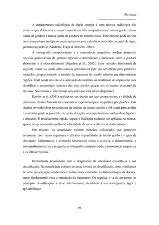 Obesidade
__________________________
- 98 -
A densitometria radiológica de dupla energia é uma técnica radiologia não
invasiva que diferencia a massa corporal em três compartimentos: massa gorda, massa
isenta de gordura e massa isenta de gordura de mineral ósseo. Este método pode utilizar
tanto marcadores isotópicos como químicos para calcular o conteúdo corporal de água,
gordura ou potássio (Sardinha, Fraga & Moreira, 2000).
A tomografia computorizada e a ressonância magnética nuclear permitem
cálculos quantitativos da gordura regional e determinam a proporção entre a gordura
abdominal e a extra-abdominal (Sigulem et al., 2002). Estes métodos funcionam da
seguinte forma: as ondas ultra-sonoras aplicadas na pele são reflectidas pela gordura e
músculos, proporcionando a medida da espessura do tecido adiposo em determinadas
regiões. Pode ainda utilizar-se a activação de neutrões na totalidade do organismo para
identificar a composição química dos seus tecidos graças aos diferentes espectros de
emissão. No entanto, é um método caro pelo que está pouco disponível.
Kamba et al. (2001) realizaram um estudo em que comprovaram a validade de
uma nova técnica baseada na ressonância espectroscópica magnética por protões. Esta
técnica permitiu obter ressonâncias de cadeias de ácidos-gordos e foi usada para avaliar
o conteúdo gordo regional de várias localizações no corpo humano, incluindo o fígado e
o músculo. É relativamente rápida, segura e fidedigna podendo ser aplicada na prática,
apesar de ser necessário melhorar a facilidade de uso e a eficiência deste método.
Em resumo, na actualidade existem métodos sofisticados que permitem
determinar com maior segurança e eficácia a quantidade de tecido gordo e o grau de
obesidade. Salientam-se a avaliação laboratorial sérica e urinária, a densitometria, a
bioimpedanciometria, a ecografia, a tomografia computorizada, a ressonância magnética
e os infravermelhos.
Intimamente relacionado com o diagnóstico da obesidade encontra-se a sua
classificação. Na actualidade existem diversas formas de classificação, umas resultantes
de uma preocupação académica e outras mais centradas na fisiopatologia da doença,
sendo fundamentais para a orientação do tratamento. De seguida, ir-se-ão apresentar as
principais classificações a nível internacional, atendendo à sua abrangência, rigor e
aplicabilidade.
 