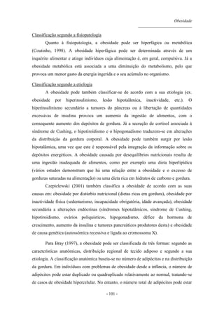 Obesidade
__________________________
- 101 -
Classificação segundo a fisiopatologia
Quanto à fisiopatologia, a obesidade pode ser hiperfágica ou metabólica
(Coutinho, 1998). A obesidade hiperfágica pode ser determinada através de um
inquérito alimentar e atinge indivíduos cuja alimentação é, em geral, compulsiva. Já a
obesidade metabólica está associada a uma diminuição do metabolismo, pelo que
provoca um menor gasto da energia ingerida e o seu acúmulo no organismo.
Classificação segundo a etiologia
A obesidade pode também classificar-se de acordo com a sua etiologia (ex.
obesidade por hiperinsulinismo, lesão hipotalâmica, inactividade, etc.). O
hiperinsulinismo secundário a tumores do pâncreas ou à libertação de quantidades
excessivas de insulina provoca um aumento da ingestão de alimentos, com o
consequente aumento dos depósitos de gordura. Já a secreção de cortisol associada à
síndrome de Cushing, o hipotiroidismo e o hipogonadismo traduzem-se em alterações
da distribuição da gordura corporal. A obesidade pode também surgir por lesão
hipotalâmica, uma vez que este é responsável pela integração da informação sobre os
depósitos energéticos. A obesidade causada por desequilíbrios nutricionais resulta de
uma ingestão inadequada de alimentos, como por exemplo uma dieta hiperlipídica
(vários estudos demonstram que há uma relação entre a obesidade e o excesso de
gorduras saturadas na alimentação) ou uma dieta rica em hidratos de carbono e gordura.
Czepielewski (2001) também classifica a obesidade de acordo com as suas
causas em: obesidade por distúrbio nutricional (dietas ricas em gordura), obesidade por
inactividade física (sedentarismo, incapacidade obrigatória, idade avançada), obesidade
secundária a alterações endócrinas (síndromes hipotalâmicos, síndrome de Cushing,
hipotiroidismo, ovários poliquísticos, hipogonadismo, défice da hormona de
crescimento, aumento da insulina e tumores pancreáticos produtores desta) e obesidade
de causa genética (autossómica recessiva e ligada ao cromossoma X).
Para Bray (1997), a obesidade pode ser classificada de três formas: segundo as
características anatómicas, distribuição regional de tecido adiposo e segundo a sua
etiologia. A classificação anatómica baseia-se no número de adipócitos e na distribuição
da gordura. Em indivíduos com problemas de obesidade desde a infância, o número de
adipócitos pode estar duplicado ou quadruplicado relativamente ao normal, tratando-se
de casos de obesidade hipercelular. No entanto, o número total de adipócitos pode estar
 